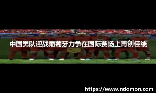 中国男队迎战葡萄牙力争在国际赛场上再创佳绩